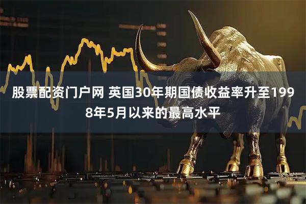 股票配资门户网 英国30年期国债收益率升至1998年5月以来的最高水平
