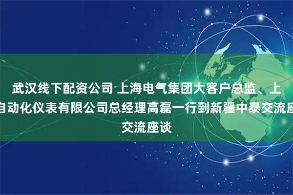 武汉线下配资公司 上海电气集团大客户总监、上海自动化仪表有限公司总经理高磊一行到新疆中泰交流座谈