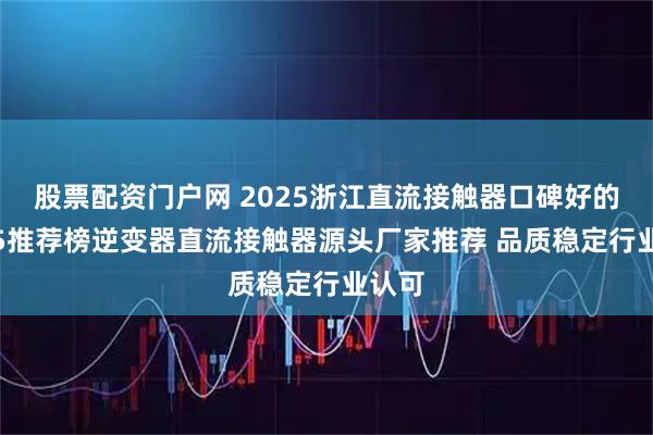 股票配资门户网 2025浙江直流接触器口碑好的TOP5推荐榜逆变器直流接触器源头厂家推荐 品质稳定行业认可