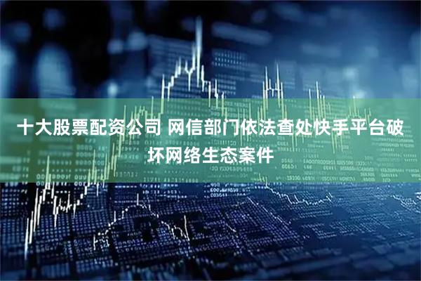 十大股票配资公司 网信部门依法查处快手平台破坏网络生态案件