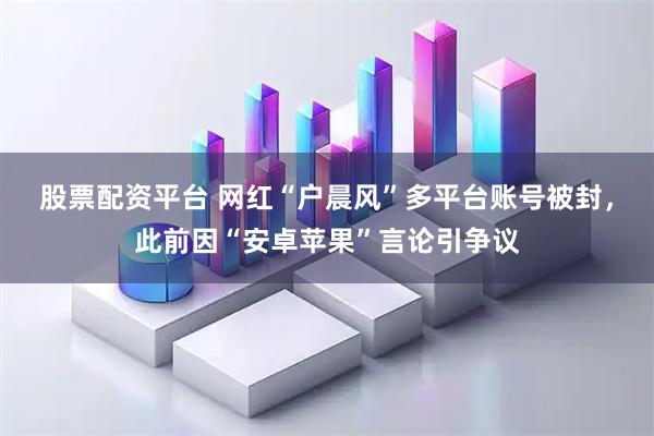 股票配资平台 网红“户晨风”多平台账号被封，此前因“安卓苹果”言论引争议