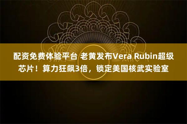 配资免费体验平台 老黄发布Vera Rubin超级芯片！算力狂飙3倍，锁定美国核武实验室