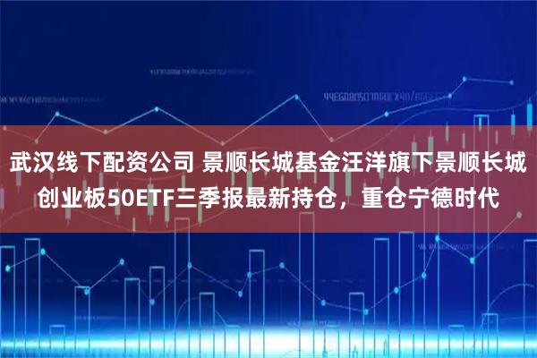 武汉线下配资公司 景顺长城基金汪洋旗下景顺长城创业板50ETF三季报最新持仓，重仓宁德时代