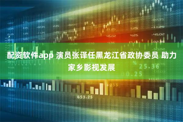 配资软件app 演员张译任黑龙江省政协委员 助力家乡影视发展