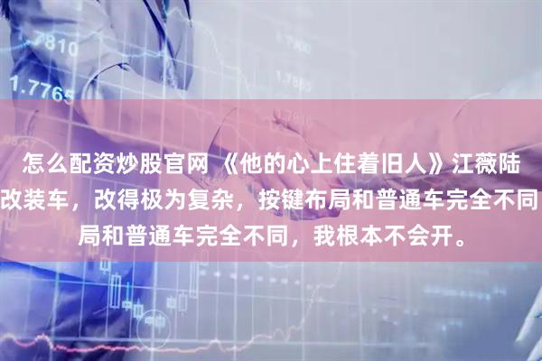 怎么配资炒股官网 《他的心上住着旧人》江薇陆知衍 陆知衍有辆改装车，改得极为复杂，按键布局和普通车完全不同，我根本不会开。