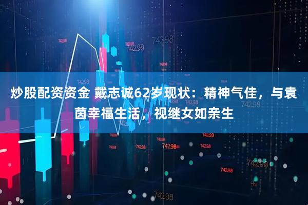 炒股配资资金 戴志诚62岁现状：精神气佳，与袁茵幸福生活，视继女如亲生