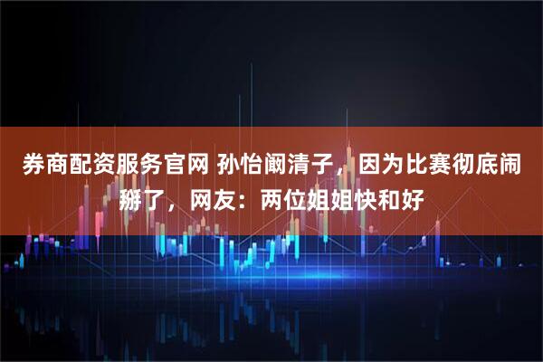 券商配资服务官网 孙怡阚清子，因为比赛彻底闹掰了，网友：两位姐姐快和好