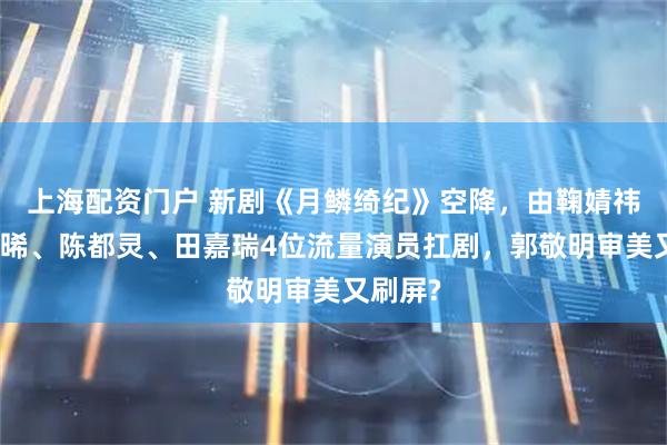 上海配资门户 新剧《月鳞绮纪》空降，由鞠婧祎、曾舜晞、陈都灵、田嘉瑞4位流量演员扛剧，郭敬明审美又刷屏?