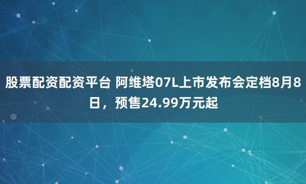 股票配资配资平台 阿维塔07L上市发布会定档8月8日，预售24.99万元起