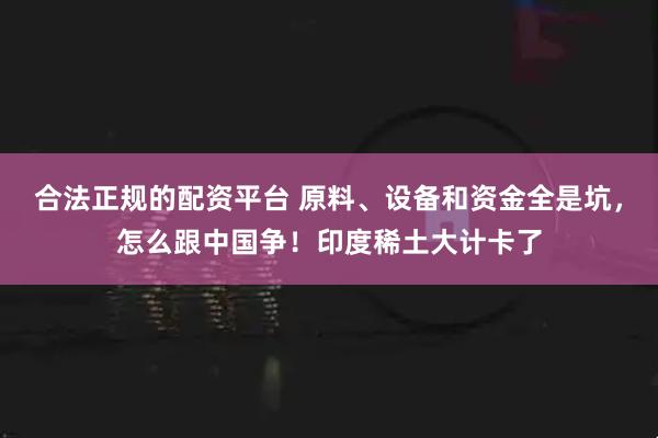 合法正规的配资平台 原料、设备和资金全是坑，怎么跟中国争！印度稀土大计卡了