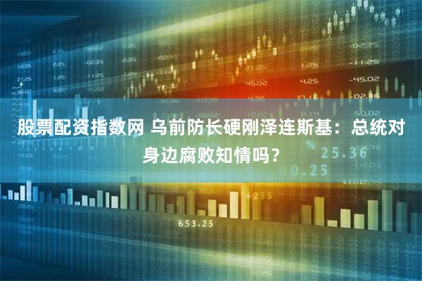 股票配资指数网 乌前防长硬刚泽连斯基：总统对身边腐败知情吗？