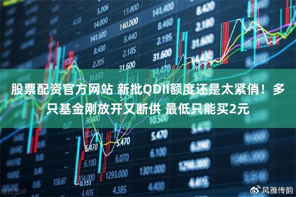 股票配资官方网站 新批QDII额度还是太紧俏！多只基金刚放开又断供 最低只能买2元