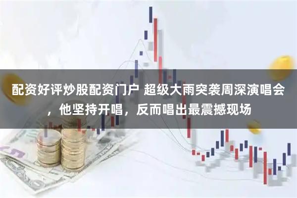 配资好评炒股配资门户 超级大雨突袭周深演唱会，他坚持开唱，反而唱出最震撼现场
